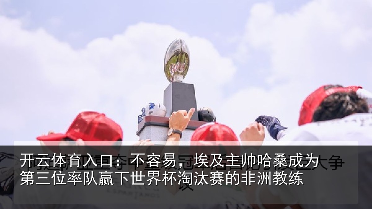开云体育入口:不容易,埃及主帅相关情况队赢下世界杯淘汰赛的非洲教练