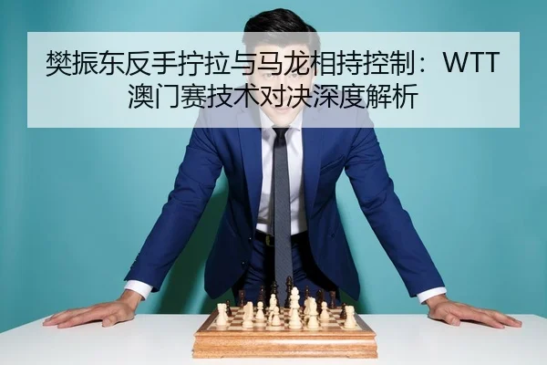 樊振东反手拧拉与马龙相持控制：WTT澳门赛技术对决深度解析